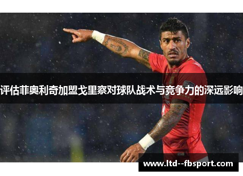 评估菲奥利奇加盟戈里察对球队战术与竞争力的深远影响 评估菲奥利奇加盟戈里察对球队战术与竞争力的深远影响