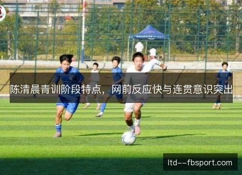 陈清晨青训阶段特点,网前反应快与连贯意识突出 陈清晨青训阶段特点,网前反应快与连贯意识突出